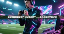 中国篮球联赛复赛广州队双杀辽宁——黑马崛起与王者试炼